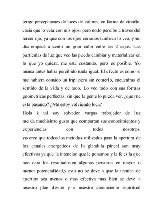 tengo percepciones de luces de colores, en forma de circulo,
creia que lo veia con mis ojos, pero no,lo percibo a traves del
tercer ojo, ya que con los ojos cerrados tambien lo veo, y un
dia empecé a sentir un gran calor entre las 2 cejas. Las
particulas de luz que veo las puedo cambiar y materializar en
lo que yo quiera, me esta costando, pero es posible. Yo
nunca antes habia percibido nada igual. El efecto es como si
me hubiera comido un tripi pero sin comerlo, encuentras el
sentido de la vida y de todo. Lo veo todo con sus formas
geometricas perfectas, sin que la gente lo pueda ver. ¿que me
esta pasando? ¿Me estoy volviendo loca?
Hola k tal soy salvador vargas trabajador de luz
me da muchisimo gusto que compartan sus conocimientos y
experiencias           con           todos           nosotros.
yo creo que todos los metodos utilizados para la apertura de
los canales energeticos de la glandula pineal son muy
efectivos ya que la intencion que le ponemos y la fe es la que
nos dara los resultados.en algunas personas en mayor o
menor potencialidad,y esto no se deve a que la tecnica de
apertura sea menos o mas efectiva mas bien se deve a
nuestro plan divino y a nuestro crecimiento espiritual
 