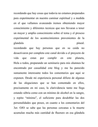 recordando que hay cosas que todavia no estamos preparados
para experimentar en nuestro caminar espiritual y a medida
en el que vallamos avanzando iremos obteniendo mayor
conocimiento y diferentes tecnicas que nos llevaran a tener
un mayor y amplio conocimiento sobre el tema y el proseso
experimental de los acontecimientos provenientes de la
glandula                                             pineal.
recordando que hay personas que en su caida no
desactivaron por completo este canal devido a el proyecto de
vida   que    estan   por   cumplir    en    este   planeta,
Hola a todos, preparando un seminario para mis alumnos he
encontrado por casualidad este blog y me ha parecido
sumamente interesante todos los comentarios que aqui se
exponen. Desde mi experiencia personal difiero de algunas
de las alegaciones que se han comentado en ellos,
precisamente en mi caso, la clarividencia tanto me llega
estando sóbria como con un mínimo de alcohol en la sangre,
y repito “mínimo”, el suficiente para desdoblar las dos
personalidades que poseo, en cuanto a los comentarios del
3er. OJO se sabe que las personas cercanas a la muerte
acumulan mucha más cantidad de fluoruro en esa glándula
 