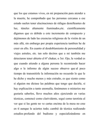 que los que estamos vivos, en mi preparación para atender a
la muerte, he comprobado que las personas cercanas a ese
estado suelen tener alucinaciones de ráfagas destelleantes de
luz,   túneles   altamente   iluminados,etc.   científicamente
digamos que es debido a este incremento de compuesto y
dejémonos de lado las creencias religiosas de la visión de un
más allá, sin embargo por propia experiencia tambien he de
creer en ello. En cuanto al desdoblamiento de personalidad y
viajes astrales, etc. tan solo deciros que a mi también me
detectaron tener abierto el 6º chakar, o 3er. Ojo, la verdad es
que cuando atiendo a alguna persona le recomiendo hacer
algo o le informo de algún suceso observo que al poco
tiempo de transmitirle la información no recuerdo lo que le
he dicho y mucho menos y más extraño, es que siento como
si alguien me dictase las palabras que tengo que decirle, si
hay explicación a tanto anomalía, fenómenos o misterios me
gustaría saberlos, llevo muchos años ejerciendo en varias
técnicas, comencé como clarividente, seguí como tarotista al
ver que si las gente no ve cartas encima de la mesa no cree
en tí aunque le aciertes todo; cambié de técnica realizando
estudios profundo del budismo y especializándome en
 