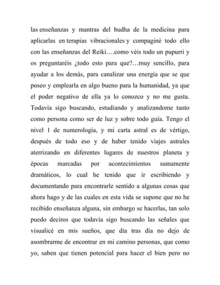 las enseñanzas y mantras del budha de la medicina para
aplicarlas en terapias vibracionales y compaginé todo ello
con las enseñanzas del Reiki….como véis todo un pupurri y
os preguntaréis ¿todo esto para que?…muy sencillo, para
ayudar a los demás, para canalizar una energía que se que
poseo y emplearla en algo bueno para la humanidad, ya que
el poder negativo de ella ya lo conozco y no me gusta.
Todavía sigo buscando, estudiando y analizandome tanto
como persona como ser de luz y sobre todo guía. Tengo el
nivel 1 de numerología, y mi carta astral es de vértigo,
después de todo eso y de haber tenido viajes astrales
aterrizando en diferentes lugares de nuestros planeta y
épocas    marcadas    por    acontecimientos    sumamente
dramáticos, lo cual he tenido que ir escribiendo y
documentando para encontrarle sentido a algunas cosas que
ahora hago y de las cuales en esta vida se supone que no he
recibido enseñanza alguna, sin embargo se hacerlas, tan solo
puedo deciros que todavía sigo buscando las señales que
visualicé en mis sueños, que día tras día no dejo de
asombrarme de encontrar en mi camino personas, que como
yo, saben que tienen potencial para hacer el bien pero no
 