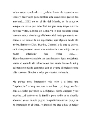 saben como emplearlo……¿habría forma de encontrarnos
todos y hacer algo para cambiar este cataclismo que se nos
avecina?….2012 no es el fin del Mundo, os lo aseguro,
aunque es cierto que todo dará un giro muy importante en
nuestras vidas, la rueda de la mía ya lo está haciendo desde
hace un mes y ni os imagináis lo escalofriante que resulta ver
como si se tratase de un espectador, que alguien desde allí
arriba, llamesele Dios, Buddha, Cosmos, o lo que se quiera,
está manejándome como una marioneta a su antojo sin yo
poder       intervenir       para       frenar          eso……
Siento haberme extendido tan pesadamente, igual necesitaba
vaciar el cúmulo de información que anida dentro de mí y
que tan solo puedo compartir con un oyente silencioso como
sóis vosotros. Gracias a todos por vuestra paciencia.


Me parece muy interesante todo esto y q haya una
“explicacion” a lo q nos pasa a muchos… yo tengo sueños
con los cuales prevengo de accidentes, siento energias y las
escucho…al parecer es de familia, pero nadie se ha querido
adentrar, yo cai en esta pagina porq ultimamente mi pareja se
ha interesado en el tema…y ahora si me cree q hay un tercer
 