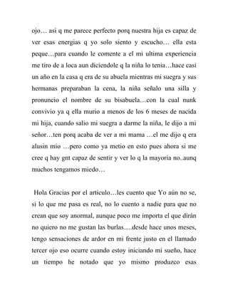 ojo… asi q me parece perfecto porq nuestra hija es capaz de
ver esas energias q yo solo siento y escucho… ella esta
peque…para cuando le comente a el mi ultima experiencia
me tiro de a loca aun diciendole q la niña lo tenia…hace casi
un año en la casa q era de su abuela mientras mi suegra y sus
hermanas preparaban la cena, la niña señalo una silla y
pronuncio el nombre de su bisabuela…con la cual nunk
convivio ya q ella murio a menos de los 6 meses de nacida
mi hija, cuando salio mi suegra a darme la niña, le dijo a mi
señor…ten porq acaba de ver a mi mama …el me dijo q era
alusin mio …pero como ya metio en esto pues ahora si me
cree q hay gnt capaz de sentir y ver lo q la mayoria no..aunq
muchos tengamos miedo…


Hola Gracias por el articulo…les cuento que Yo aún no se,
si lo que me pasa es real, no lo cuento a nadie para que no
crean que soy anormal, aunque poco me importa el que dirán
no quiero no me gustan las burlas….desde hace unos meses,
tengo sensaciones de ardor en mi frente justo en el llamado
tercer ojo eso ocurre cuando estoy iniciando mi sueño, hace
un tiempo he notado que yo mismo produzco esas
 