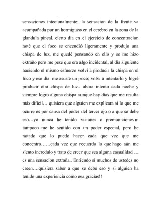 sensaciones intecionalmente; la sensacion de la frente va
acompañada por un hormigueo en el cerebro en la zona de la
glandula pineal. cierto dia en el ejercicio de concentracion
noté que el foco se encendió ligeramente y produjo una
chispa de luz, me quedé pensando en ello y se me hizo
extraño pero me pesé que era algo incidental, al día siguiente
haciendo el mismo esfuerzo volví a producir la chispa en el
foco y ese día me asusté un poco; volvi a intentarlo y logré
producir otra chispa de luz.. ahora intento cada noche y
siempre logro alguna chispa aunque hay dias que me resulta
más dificil… quisiera que alguien me explicara si lo que me
ocurre es por causa del poder del tercer ojo o a que se debe
eso…yo nunca he tenido visiones o premoniciones ni
tampoco me he sentido con un poder especial, pero he
notado que lo puedo hacer cada que vez que me
concentro……cada vez que recuerdo lo que hago aún me
siento incredulo y trato de creer que sea alguna casualidad …
es una sensacion extraña.. Entiendo si muchos de ustedes no
creen….quisiera saber a que se debe eso y si alguien ha
tenido una experiencia como esa gracias!!
 