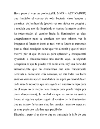 Hace poco di con un producto(EL MMS + ACTIVADOR)
que limpiaba el cuerpo de toda bacteria virus hongos y
parasitos de jim humble (podeis ver sus videos en google) y
a medida que me ido limpiando el cuerpo la mente tambien
ha reaccionado. el camino hacia la iluminacion es algo
decepcionante pues se empieza por uno mismo. ver la
imagen o el futuro en otros es facil ver tu futuro es tremendo
pues al final consigues saber que vas a morir y que el unico
motivo por el que existes es para aprender y enriquecerte
ayudando a otros,hechando una manita vaya. la segunda
decepcion es que te puedes ver como eres, hay una parte del
subconsciente que no conocemos que esta francamente
decidida a conectarse con nosotros, de ahi todas las luces
sonidos visiones etc en realidad es un super yo escondido en
cada uno de nosotros que nos ayuda en nuestro tiempo pues
en el suyo no existe(no tiene tiempo pues puede viajar por
otras dimensiones), la verdad es que es como en matrix
bueno si alguien quiere seguir el camino de la iluminacion
que no espere fantasmas sino los propios . nuestro super yo
es muy poderoso solo hay que percibirlo
Disculpa , pero si es sierto que es tramanda la info de que
 
