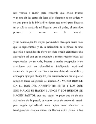 nos vamos a morir, pero recuerda que cristo triunfo
y en una de las cartas de juan, dijo: siganme no se tarden, y
en otra parte de la biblia dijo: tienen que morir para llegar a
mi y solo a travez de mi llegaran con mi padre, el enemigo
primero        a        vencer        es      la       muerte.


y fue bencido por los mayas por muchos otros por cristo para
que lo siguieramos, y en la activacion de la pineal de uno
que esta a segundos de morir se logra segun cientificos una
activacion tal que en un segundo o menos recorre todas las
experiencias de su vida, buenas y malas recapacita y se
arrepiente   por   su   elevadisima    inteligencia   espiritual
alcanzada, es por eso que dicen los sacerdotes de la catolica ,
como por ejemplo el español jose antonio fortea, frase que se
repite en todas las iglecias del mundo, AL MORIR DIOS LE
DA EL DON DEL ARREPENTIMIENTO Y LOS QUE
SON MALOS SE HACEN BUENOS Y LOS BUENOS SE
HACEN SANTOS, por eso segun lo poco que se de esa
activacion de la pineal, es como nacer de nuevo sin morir
para seguir aprendiendo mas rapido como alcanzar la
tranfiguracion cristica, ahora les llaman niños cristal a los
 