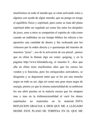 muchisimos en todo el mundo que se estan activando solos y
algunos con ayuda de algun metodo, que no ponga en riesgo
el equilibrio fisico y espiritual, pero como se trata del plano
espiritual debe ser regalado asi como fue entre los dicipulos
de jesus, unos a otros se compartian el espiritu de vida como
cuando un indibiduo en ese tiempo biblico les ofrecio a los
apostoles una cantidad de dinero y fue rechasado por los
virtuosos por la orden directa y a quemaropa del maestro de
maestros “jesus” , eso de la activacion de esa pineal , parece
que en china la llaman algo asi como: quigong, y en la
paguina http://www.falundafa.org, el maestro li , dice que
alla en china tiene muchisimos años que los cursos los
venden y si funciona, pero los enriquesidos activadores, se
desgastan y se degeneran tanto que se les ase una mancha
negra en todo su ser, algo asi como una gran masa negra de
energia, pienso yo que la misma materialidad de su ambicion
los ase abrir puertas en la materia oscura que los atrapara
mas y mas en la tridimencionalidad al vacir los dones
espirituales   no    materiales    en   lo    material. ESTA
REFLECION GRACIAS A DIOS QUE ME A LLEGADO
DEDSE ESTE PLANO DE TORPESA EN EL QUE ME
 