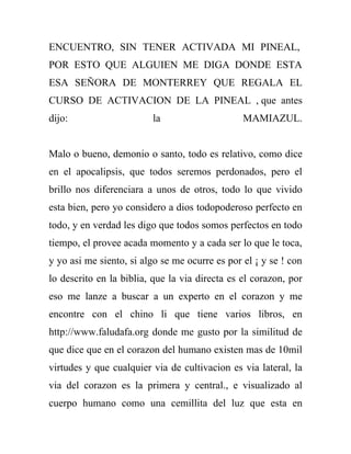 ENCUENTRO, SIN TENER ACTIVADA MI PINEAL,
POR ESTO QUE ALGUIEN ME DIGA DONDE ESTA
ESA SEÑORA DE MONTERREY QUE REGALA EL
CURSO DE ACTIVACION DE LA PINEAL , que antes
dijo:                    la                     MAMIAZUL.


Malo o bueno, demonio o santo, todo es relativo, como dice
en el apocalipsis, que todos seremos perdonados, pero el
brillo nos diferenciara a unos de otros, todo lo que vivido
esta bien, pero yo considero a dios todopoderoso perfecto en
todo, y en verdad les digo que todos somos perfectos en todo
tiempo, el provee acada momento y a cada ser lo que le toca,
y yo asi me siento, si algo se me ocurre es por el ¡ y se ! con
lo descrito en la biblia, que la via directa es el corazon, por
eso me lanze a buscar a un experto en el corazon y me
encontre con el chino li que tiene varios libros, en
http://www.faludafa.org donde me gusto por la similitud de
que dice que en el corazon del humano existen mas de 10mil
virtudes y que cualquier via de cultivacion es via lateral, la
via del corazon es la primera y central., e visualizado al
cuerpo humano como una cemillita del luz que esta en
 