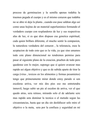 proceso de germinacion y la semilla apenas todabia la
traemos pegada al cuerpo y es el mismo corazon que todabia
no se abre ni deja la planta , cuando eso pase saldran algo asi
como unas hojitas de un material superluminico formando el
verdadero cuerpo con resplandores de luz y sus respectivas
alas de luz, si es que dios dispuso esa genetica espiritual,
cada quien brillara diferente, el mucho sentir la compasion,
la naturaleza verdadera del corazon , la tolerancia, osea la
aceptacion de todo esto que es la vida, ya que sino amamos
todo este plano dimencional no tendremos permiso para
pasar al siguiente plano de la creacion, prueben de todo pero
quedense con lo mejor, supongo que si quiero avanzar mas
rapido asi algun objetivo y que es de subida aparte de tirar la
carga (virus , toxicos en los alimentos y formas pesamietos)
tengo que primeramente mirar donde estoy parado si son
escaleras arriva, ver mis dos pies eso me entretendra
inmovil, luego subir un pie al escalon de arriva, ver el que
quedo atras, sera retraso, mirando solo el de adelante sere
mas rapido asta dominar la tecnica o el metodo segun las
circunstancias, hasta que un dia sin desfallecer solo miro el
objetivo o la meta, sera por la confiaza y seguridad en mi
 