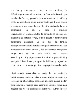 proceder, y empesare a correr por esas escaleras, sin
dificultad pero sera mi entuciasmo y fe en mi mismo lo que
me dara la fuerza y potencia para aumentar mi velocidad y
posteriormente hasta podre mejorar tanto que dirija a otros a
la sima pero sin cargar la cruz de otro, pudiendo darse la
compacion        en     mi      y          subir     a      muchos.
Escucha los 34 audiocapitulos de serca de 15 minutos del
audiolibro de antonio fortea, entra a google y ponle summa
demoniaca       descargar,    yo      lo      baje    de    taringa.
conseguiras muchisima informacion para repeler al mal que
ni siquiera nos damos cuenta y nos esta asiendo mas y mas
carga    para    no   subir    asia        cristo,   etc…    suerte!
aaaah!   y si! hoy empece con mirar al sol le gane al alba y
lo espere 1 hora hasta que aparecio, brillante y majestuoso
como siempre, es un ser que tiene su proposito no cabe duda.


Efectivamente camaradas los seres de luz existen y
existimos,pero tambien existe nuestra contraparte que son
los seres de obscuridad, esos seres que solo desean poder,
para explotar al hombre, para hacer mas pobre al pobre, para
hacerse más ricos a costillas del dolor y del sufrimiento del
 