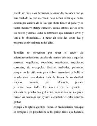 pueblo de dios, esos hermanos de oscurida, no saben que ya
han recibido lo que merecen, pero deben saber que nunca
estaran por encima de la luz, que ahora tienen el poder y no
tienen llenadero (felipe calderon, carlos salinas, carlos slim,
los narcos y demas fauna de hermanos que nacieron viven y
van a la obscuridad… a pesar de todo les deseo luz y
progreso espiritual para todos ellos.


También     se   preocupan     por      tener   el     tercer   ojo
abierto,recomiendo no enseñar de manera personal a aquellas
personas orgullosas, soberbias, mentirosas, engañosas,
corruptas, sin escrupulos, facistas, malvadas, perversas,
porque no lo utilizaran para volver armonioso y bello al
mundo sino para destuir toda de forma de solidaridad,
respeto,      armonia,       paz,        tolerancia,       justicia
y amor entre todos los seres vivos del planeta .
ahi esta la prueba los gobiernos capitalistas se niegan a
firmar los acuerdos que ayuden a combatir el calentamiento
global.
el papa y la iglesia catolica nunca se pronunciaran para que
se castigue a los presidentes de los paises ricos que hacen la
 