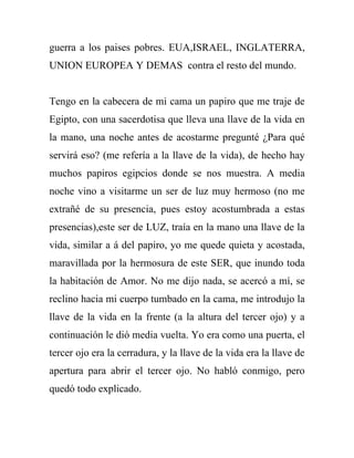 guerra a los paises pobres. EUA,ISRAEL, INGLATERRA,
UNION EUROPEA Y DEMAS contra el resto del mundo.


Tengo en la cabecera de mi cama un papiro que me traje de
Egipto, con una sacerdotisa que lleva una llave de la vida en
la mano, una noche antes de acostarme pregunté ¿Para qué
servirá eso? (me refería a la llave de la vida), de hecho hay
muchos papiros egipcios donde se nos muestra. A media
noche vino a visitarme un ser de luz muy hermoso (no me
extrañé de su presencia, pues estoy acostumbrada a estas
presencias),este ser de LUZ, traía en la mano una llave de la
vida, similar a á del papiro, yo me quede quieta y acostada,
maravillada por la hermosura de este SER, que inundo toda
la habitación de Amor. No me dijo nada, se acercó a mí, se
reclino hacia mi cuerpo tumbado en la cama, me introdujo la
llave de la vida en la frente (a la altura del tercer ojo) y a
continuación le dió media vuelta. Yo era como una puerta, el
tercer ojo era la cerradura, y la llave de la vida era la llave de
apertura para abrir el tercer ojo. No habló conmigo, pero
quedó todo explicado.
 