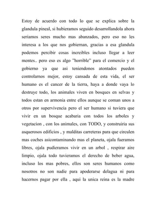 Estoy de acuerdo con todo lo que se explica sobre la
glandula pineal, si hubieramos seguido desarrollandola ahora
seriamos seres mucho mas abanzados, pero eso no les
interesa a los que nos gobiernan, gracias a esa glandula
podemos percibir cosas increibles incluso llegar a leer
mentes.. pero eso es algo ”horrible” para el comercio y el
gobierno ya que asi teniendonos atontados pueden
controlarnos mejor, estoy cansada de esta vida, el ser
humano es el cancer de la tierra, haya a donde vaya lo
destruye todo, los animales viven en bosques en selvas y
todos estan en armonia entre ellos aunque se coman unos a
otros por supervivencia pero el ser humano si tuviera que
vivir en un bosque acabaria con todos los arboles y
vegetacion , con los animales, con TODO, y construiria sus
asquerosos edificios , y malditas carreteras para que circulen
mas coches asicontaminando mas el planeta, ojala fueramos
libres, ojala pudieramos vivir en un arbol , respirar aire
limpio, ojala todo tuvieramos el derecho de beber agua,
incluso los mas pobres, ellos son seres humanos como
nosotros no son nadie para apoderarse delagua ni para
hacernos pagar por ella , aqui la unica reina es la madre
 