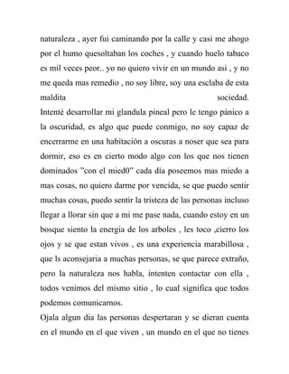 naturaleza , ayer fui caminando por la calle y casi me ahogo
por el humo quesoltaban los coches , y cuando huelo tabaco
es mil veces peor.. yo no quiero vivir en un mundo asi , y no
me queda mas remedio , no soy libre, soy una esclaba de esta
maldita                                             sociedad.
Intenté desarrollar mi glandula pineal pero le tengo pánico a
la oscuridad, es algo que puede conmigo, no soy capaz de
encerrarme en una habitación a oscuras a noser que sea para
dormir, eso es en cierto modo algo con los que nos tienen
dominados ”con el mied0” cada día poseemos mas miedo a
mas cosas, no quiero darme por vencida, se que puedo sentir
muchas cosas, puedo sentir la tristeza de las personas incluso
llegar a llorar sin que a mi me pase nada, cuando estoy en un
bosque siento la energia de los arboles , les toco ,cierro los
ojos y se que estan vivos , es una experiencia marabillosa ,
que ls aconsejaria a muchas personas, se que parece extraño,
pero la naturaleza nos habla, intenten contactar con ella ,
todos venimos del mismo sitio , lo cual significa que todos
podemos comunicarnos.
Ojala algun dia las personas despertaran y se dieran cuenta
en el mundo en el que viven , un mundo en el que no tienes
 