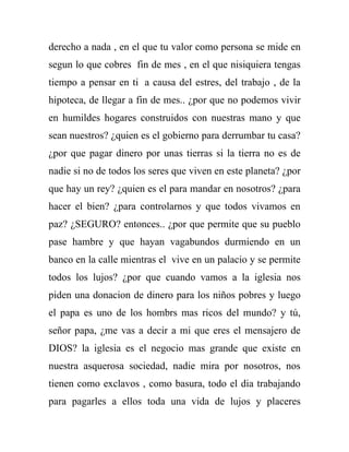 derecho a nada , en el que tu valor como persona se mide en
segun lo que cobres fin de mes , en el que nisiquiera tengas
tiempo a pensar en ti a causa del estres, del trabajo , de la
hipoteca, de llegar a fin de mes.. ¿por que no podemos vivir
en humildes hogares construidos con nuestras mano y que
sean nuestros? ¿quien es el gobierno para derrumbar tu casa?
¿por que pagar dinero por unas tierras si la tierra no es de
nadie si no de todos los seres que viven en este planeta? ¿por
que hay un rey? ¿quien es el para mandar en nosotros? ¿para
hacer el bien? ¿para controlarnos y que todos vivamos en
paz? ¿SEGURO? entonces.. ¿por que permite que su pueblo
pase hambre y que hayan vagabundos durmiendo en un
banco en la calle mientras el vive en un palacio y se permite
todos los lujos? ¿por que cuando vamos a la iglesia nos
piden una donacion de dinero para los niños pobres y luego
el papa es uno de los hombrs mas ricos del mundo? y tú,
señor papa, ¿me vas a decir a mi que eres el mensajero de
DIOS? la iglesia es el negocio mas grande que existe en
nuestra asquerosa sociedad, nadie mira por nosotros, nos
tienen como exclavos , como basura, todo el dia trabajando
para pagarles a ellos toda una vida de lujos y placeres
 