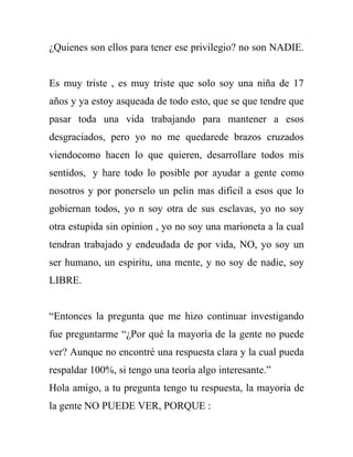 ¿Quienes son ellos para tener ese privilegio? no son NADIE.


Es muy triste , es muy triste que solo soy una niña de 17
años y ya estoy asqueada de todo esto, que se que tendre que
pasar toda una vida trabajando para mantener a esos
desgraciados, pero yo no me quedarede brazos cruzados
viendocomo hacen lo que quieren, desarrollare todos mis
sentidos, y hare todo lo posible por ayudar a gente como
nosotros y por ponerselo un pelin mas dificil a esos que lo
gobiernan todos, yo n soy otra de sus esclavas, yo no soy
otra estupida sin opinion , yo no soy una marioneta a la cual
tendran trabajado y endeudada de por vida, NO, yo soy un
ser humano, un espiritu, una mente, y no soy de nadie, soy
LIBRE.


“Entonces la pregunta que me hizo continuar investigando
fue preguntarme “¿Por qué la mayoría de la gente no puede
ver? Aunque no encontré una respuesta clara y la cual pueda
respaldar 100%, si tengo una teoría algo interesante.”
Hola amigo, a tu pregunta tengo tu respuesta, la mayoria de
la gente NO PUEDE VER, PORQUE :
 