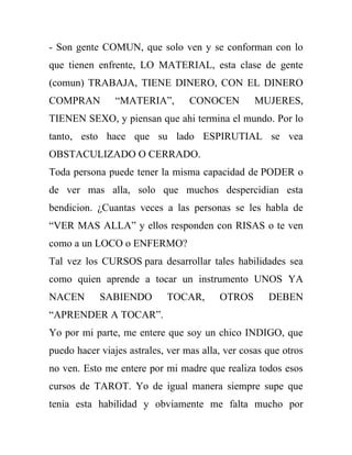 - Son gente COMUN, que solo ven y se conforman con lo
que tienen enfrente, LO MATERIAL, esta clase de gente
(comun) TRABAJA, TIENE DINERO, CON EL DINERO
COMPRAN         “MATERIA”,        CONOCEN         MUJERES,
TIENEN SEXO, y piensan que ahi termina el mundo. Por lo
tanto, esto hace que su lado ESPIRUTIAL se vea
OBSTACULIZADO O CERRADO.
Toda persona puede tener la misma capacidad de PODER o
de ver mas alla, solo que muchos despercidian esta
bendicion. ¿Cuantas veces a las personas se les habla de
“VER MAS ALLA” y ellos responden con RISAS o te ven
como a un LOCO o ENFERMO?
Tal vez los CURSOS para desarrollar tales habilidades sea
como quien aprende a tocar un instrumento UNOS YA
NACEN       SABIENDO        TOCAR,       OTROS       DEBEN
“APRENDER A TOCAR”.
Yo por mi parte, me entere que soy un chico INDIGO, que
puedo hacer viajes astrales, ver mas alla, ver cosas que otros
no ven. Esto me entere por mi madre que realiza todos esos
cursos de TAROT. Yo de igual manera siempre supe que
tenia esta habilidad y obviamente me falta mucho por
 