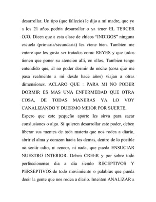 desarrollar. Un tipo (que fallecio) le dijo a mi madre, que yo
a los 21 años podria desarrollar o ya tener EL TERCER
OJO. Dicen que a esta clase de chicos “INDIGOS” ninguna
escuela (primaria/secundaria) les viene bien. Tambien me
entere que les gusta ser tratados como REYES y que todos
tienen que poner su atencion alli, en ellos. Tambien tengo
entendido que, al no poder dormir de noche (cosa que me
pasa realmente a mi desde hace años) viajan a otras
dimensiones. ACLARO QUE : PARA MI NO PODER
DORMIR ES MAS UNA ENFERMEDAD QUE OTRA
COSA,     DE     TODAS      MANERAS        YA     LO    VOY
CANALIZANDO Y DUERMO MEJOR POR SUERTE.
Espero que este pequeño aporte les sirva para sacar
conslusiones o algo. Si quieren desarrollar este poder, deben
liberar sus mentes de toda materia que nos rodea a diario,
abrir el alma y corazon hacia los demas, dentro de lo posible
no sentir odio, ni rencor, ni nada, que pueda ENSUCIAR
NUESTRO INTERIOR. Deben CREER y por sobre todo
perfeccionense   dia   a   dia   siendo   RECEPTIVOS        Y
PERSEPTIVOS de todo movimiento o palabras que pueda
decir la gente que nos rodea a diario. Intenten ANALIZAR a
 