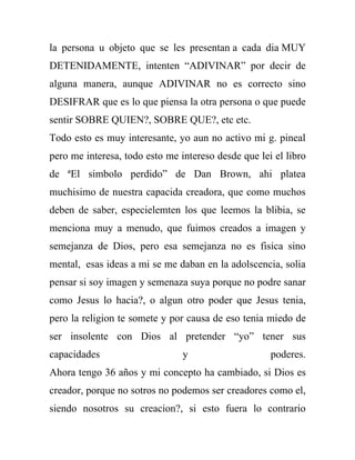 la persona u objeto que se les presentan a cada dia MUY
DETENIDAMENTE, intenten “ADIVINAR” por decir de
alguna manera, aunque ADIVINAR no es correcto sino
DESIFRAR que es lo que piensa la otra persona o que puede
sentir SOBRE QUIEN?, SOBRE QUE?, etc etc.
Todo esto es muy interesante, yo aun no activo mi g. pineal
pero me interesa, todo esto me intereso desde que lei el libro
de ªEl simbolo perdido” de Dan Brown, ahi platea
muchisimo de nuestra capacida creadora, que como muchos
deben de saber, especielemten los que leemos la blibia, se
menciona muy a menudo, que fuimos creados a imagen y
semejanza de Dios, pero esa semejanza no es fisica sino
mental, esas ideas a mi se me daban en la adolscencia, solia
pensar si soy imagen y semenaza suya porque no podre sanar
como Jesus lo hacia?, o algun otro poder que Jesus tenia,
pero la religion te somete y por causa de eso tenia miedo de
ser insolente con Dios al pretender “yo” tener sus
capacidades                     y                    poderes.
Ahora tengo 36 años y mi concepto ha cambiado, si Dios es
creador, porque no sotros no podemos ser creadores como el,
siendo nosotros su creacion?, si esto fuera lo contrario
 