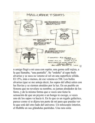U
n amigo llegó a mi casa con sapito, una goma café rojiza, a
la que llamaba, “una pantalla”. Se "ordeña" al sapo bufo
alvarius y se seca su veneno al sol en una superficie sólida.
El 15%, más o menos, de ese veneno es 5M. Los bufos
alvarius (que se me antoja decir, los sapos del alba) salen con
las lluvias y se sienten atraídos por la luz. En un pueblo en
Sonora que no revelare su nombre, se juntan alrededor de los
faros, y de la misma forma que a veces uno tiene la
sensación de que un peyote o un hongo te escoge, a veces
uno de los sapos va hacía ti. En lo que es un regalo galáctico,
parece como si te dijera ten parte de mí para que puedas ver
lo que está del otro lado del universo. Un telescopio interior,
el Hubble en sus glándulas parótidas. Una rara ostia
 