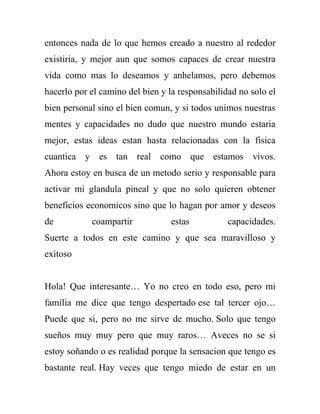 entonces nada de lo que hemos creado a nuestro al rededor
existiria, y mejor aun que somos capaces de crear nuestra
vida como mas lo deseamos y anhelamos, pero debemos
hacerlo por el camino del bien y la responsabilidad no solo el
bien personal sino el bien comun, y si todos unimos nuestras
mentes y capacidades no dudo que nuestro mundo estaria
mejor, estas ideas estan hasta relacionadas con la fisica
cuantica y es tan real como que estamos vivos.
Ahora estoy en busca de un metodo serio y responsable para
activar mi glandula pineal y que no solo quieren obtener
beneficios economicos sino que lo hagan por amor y deseos
de          coampartir           estas           capacidades.
Suerte a todos en este camino y que sea maravilloso y
exitoso


Hola! Que interesante… Yo no creo en todo eso, pero mi
familia me dice que tengo despertado ese tal tercer ojo…
Puede que si, pero no me sirve de mucho. Solo que tengo
sueños muy muy pero que muy raros… Aveces no se si
estoy soñando o es realidad porque la sensacion que tengo es
bastante real. Hay veces que tengo miedo de estar en un
 