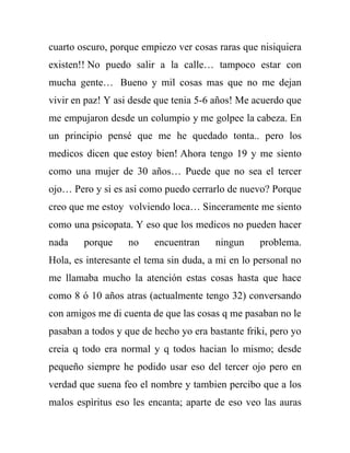 cuarto oscuro, porque empiezo ver cosas raras que nisiquiera
existen!! No puedo salir a la calle… tampoco estar con
mucha gente… Bueno y mil cosas mas que no me dejan
vivir en paz! Y asi desde que tenia 5-6 años! Me acuerdo que
me empujaron desde un columpio y me golpee la cabeza. En
un principio pensé que me he quedado tonta.. pero los
medicos dicen que estoy bien! Ahora tengo 19 y me siento
como una mujer de 30 años… Puede que no sea el tercer
ojo… Pero y si es asi como puedo cerrarlo de nuevo? Porque
creo que me estoy volviendo loca… Sinceramente me siento
como una psicopata. Y eso que los medicos no pueden hacer
nada    porque     no    encuentran     ningun     problema.
Hola, es interesante el tema sin duda, a mi en lo personal no
me llamaba mucho la atención estas cosas hasta que hace
como 8 ó 10 años atras (actualmente tengo 32) conversando
con amigos me di cuenta de que las cosas q me pasaban no le
pasaban a todos y que de hecho yo era bastante friki, pero yo
creia q todo era normal y q todos hacian lo mismo; desde
pequeño siempre he podido usar eso del tercer ojo pero en
verdad que suena feo el nombre y tambien percibo que a los
malos espìritus eso les encanta; aparte de eso veo las auras
 