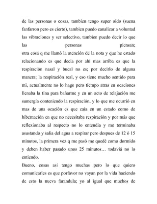 de las personas o cosas, tambien tengo super oido (suena
fanfarron pero es cierto), tambien puedo canalizar a voluntad
las vibraciones y ser selectivo, tambien puedo decir lo que
las                    personas                     piensan;
otra cosa q me llamó la atención de la nota y que he estado
relacionando es que decia por ahí mas arriba es que la
respiración nasal y bucal no es; por decirlo de alguna
manera; la respiración real, y eso tiene mucho sentido para
mi, actualmente no lo hago pero tiempo atras en ocaciones
llenaba la tina para bañarme y en un acto de relajación me
sumergía conteniendo la respiración, y lo que me ocurrió en
mas de una ocación es que caia en un estado como de
hibernación en que no necesitaba respiración y por más que
reflexionaba al respecto no lo entendia y me terminaba
asustando y salia del agua a respirar pero despues de 12 ó 15
minutos, la primera vez q me pasó me quedé como dormido
y deben haber pasado unos 25 minutos… todaviá no lo
entiendo.
Bueno, cosas así tengo muchas pero lo que quiero
comunicarles es que porfavor no vayan por la vida haciendo
de esto la nueva farandula; yo al igual que muchos de
 