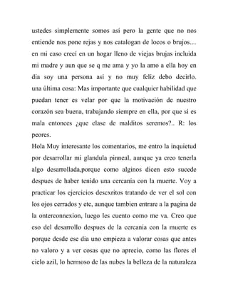 ustedes simplemente somos así pero la gente que no nos
entiende nos pone rejas y nos catalogan de locos o brujos…
en mi caso crecí en un hogar lleno de viejas brujas incluida
mi madre y aun que se q me ama y yo la amo a ella hoy en
dia soy una persona así y no muy feliz debo decirlo.
una última cosa: Mas importante que cualquier habilidad que
puedan tener es velar por que la motivación de nuestro
corazón sea buena, trabajando siempre en ella, por que si es
mala entonces ¿que clase de malditos seremos?.. R: los
peores.
Hola Muy interesante los comentarios, me entro la inquietud
por desarrollar mi glandula pinneal, aunque ya creo tenerla
algo desarrollada,porque como alginos dicen esto sucede
despues de haber tenido una cercania con la muerte. Voy a
practicar los ejercicios descxritos tratando de ver el sol con
los ojos cerrados y etc, aunque tambien entrare a la pagina de
la onterconnexion, luego les cuento como me va. Creo que
eso del desarrollo despues de la cercania con la muerte es
porque desde ese dia uno empieza a valorar cosas que antes
no valoro y a ver cosas que no aprecio, como las flores el
cielo azil, lo hermoso de las nubes la belleza de la naturaleza
 
