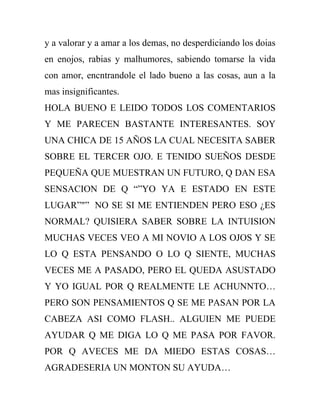 y a valorar y a amar a los demas, no desperdiciando los doias
en enojos, rabias y malhumores, sabiendo tomarse la vida
con amor, encntrandole el lado bueno a las cosas, aun a la
mas insignificantes.
HOLA BUENO E LEIDO TODOS LOS COMENTARIOS
Y ME PARECEN BASTANTE INTERESANTES. SOY
UNA CHICA DE 15 AÑOS LA CUAL NECESITA SABER
SOBRE EL TERCER OJO. E TENIDO SUEÑOS DESDE
PEQUEÑA QUE MUESTRAN UN FUTURO, Q DAN ESA
SENSACION DE Q “”YO YA E ESTADO EN ESTE
LUGAR”"” NO SE SI ME ENTIENDEN PERO ESO ¿ES
NORMAL? QUISIERA SABER SOBRE LA INTUISION
MUCHAS VECES VEO A MI NOVIO A LOS OJOS Y SE
LO Q ESTA PENSANDO O LO Q SIENTE, MUCHAS
VECES ME A PASADO, PERO EL QUEDA ASUSTADO
Y YO IGUAL POR Q REALMENTE LE ACHUNNTO…
PERO SON PENSAMIENTOS Q SE ME PASAN POR LA
CABEZA ASI COMO FLASH.. ALGUIEN ME PUEDE
AYUDAR Q ME DIGA LO Q ME PASA POR FAVOR.
POR Q AVECES ME DA MIEDO ESTAS COSAS…
AGRADESERIA UN MONTON SU AYUDA…
 