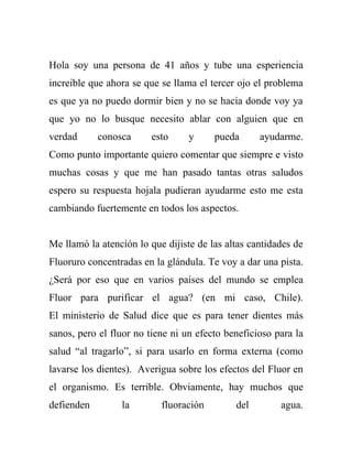 Hola soy una persona de 41 años y tube una esperiencia
increible que ahora se que se llama el tercer ojo el problema
es que ya no puedo dormir bien y no se hacia donde voy ya
que yo no lo busque necesito ablar con alguien que en
verdad      conosca      esto     y     pueda      ayudarme.
Como punto importante quiero comentar que siempre e visto
muchas cosas y que me han pasado tantas otras saludos
espero su respuesta hojala pudieran ayudarme esto me esta
cambiando fuertemente en todos los aspectos.


Me llamó la atención lo que dijiste de las altas cantidades de
Fluoruro concentradas en la glándula. Te voy a dar una pista.
¿Será por eso que en varios países del mundo se emplea
Fluor para purificar el agua? (en mi caso, Chile).
El ministerio de Salud dice que es para tener dientes más
sanos, pero el fluor no tiene ni un efecto beneficioso para la
salud “al tragarlo”, si para usarlo en forma externa (como
lavarse los dientes). Averigua sobre los efectos del Fluor en
el organismo. Es terrible. Obviamente, hay muchos que
defienden        la        fluoración        del        agua.
 