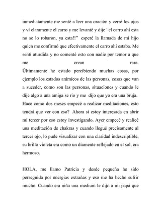 inmediatamente me senté a leer una oración y cerré los ojos
y ví claramente el carro y me levanté y dije “el carro ahí esta
no se lo robaron, ya esta!!” esperé la llamada de mi hijo
quien me confirmó que efectivamente el carro ahí estaba. Me
sentí aturdida y no comenté esto con nadie por temor a que
me                         crean                          rara.
Últimamente he estado percibiendo muchas cosas, por
ejemplo los estados anímicos de las personas, cosas que van
a suceder, como son las personas, situaciones y cuando le
dije algo a una amiga se rio y me dijo que yo era una bruja.
Hace como dos meses empecé a realizar meditaciones, esto
tendrá que ver con eso? Ahora si estoy interesada en abrir
mi tercer por eso estoy investigando. Ayer empecé y realicé
una meditación de chakras y cuando llegué precisamente al
tercer ojo, lo pude visualizar con una claridad indescriptible,
su brillo violeta era como un diamente reflejado en el sol, era
hermoso.


HOLA, me llamo Patricia y desde pequeña he sido
perseguida por energias extrañas y eso me ha hecho sufrir
mucho. Cuando era niña una medium le dijo a mi papá que
 