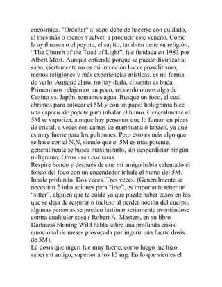 eucósmica. "Ordeñar" al sapo debe de hacerse con cuidado,
al mes más o menos vuelven a producir este veneno. Como
la ayahuasca o el peyote, el sapito, también tiene su religión,
“The Church of the Toad of Light”, fue fundada en 1983 por
Albert Most. Aunque entiendo porque se puede divinizar al
sapo, ciertamente no es mi intención hacer proselitismo,
menos religiones y más experiencias místicas, es mi forma
de verlo. Aunque claro, no hay duda, el sapito es buda.
Primero nos relajamos un poco, recuerdo oímos algo de
Casino vs. Japón, tomamos agua. Busque un foco, el cual
abrimos para colocar el 5M y con un papel holograma hice
una especie de popote para inhalar el humo. Generalmente el
5M se vaporiza, aunque hay personas que lo fuman en pipas
de cristal, a veces con camas de marihuana o tabaco, ya que
es muy fuerte para los pulmones. Pero esto es más algo que
se hace con el N,N, siendo que el 5M es más potente,
generalmente se busca maximizarlo, sin desperdiciar ningún
miligramo. Otros usan cucharas.
Respire hondo y después de que mi amigo había calentado el
fondo del foco con un encendedor inhale el humo del 5M.
Inhale profundo. Dos veces. Tres veces. (Generalmente se
necesitan 2 inhalaciones para “irse”, es importante tener un
“sitter”, alguien que te cuide ya que puede haber casos en los
que se deja de respirar o incluso al perder noción del cuerpo,
algunas personas se pueden lastimar seriamente aventándose
contra cualquier cosa ( Robert A. Masters, en su libro
Darkness Shining Wild habla sobre una profunda crisis
emocional de meses provocada por ingerir una fuerte dosis
de 5M).
La dosis que ingerí fue muy fuerte, como luego me hizo
saber mi amigo, superior a los 15 mg. En lo que sientes el
 