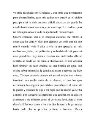 yo tenía facultades privilegiadas y que tenía que prepararme
para desarrollarlas, para mis padres eso quedó en el olvido
pero para mi ha sido un poco díficil, ahora ya de grande he
estado buscando respuestas y por eso empecé a meditar, pero
no había pensado en lo de la apertura de mi tercer ojo.
Quiero contarles que a lo energías extrañas me refiero a
cosas que he visto y oído, por ejemplo yo tenía una tia que
murió cuando tenía 8 años y ella se me aparecía en mis
sueños, me jalaba, me pellizcaba y se burlaba de mi, para mi
eran pesadillas muy reales; cuando me enfermaba ella se
sentaba al borde de mi cama a observarme, en una ocasión
hizó tintinar un vaso encima de una botella de agua que
estaba sobre mi mesita, le conté a mi mam-a pero no me hizo
caso. Tiempo después cuando mi mamá estaba con cáncer
terminal, una noche antes de su deceso, vi con los ojos
cerrados a dos ángeles que estaban postrados en el dintel de
la puerta y asustada le dije a mi papá que mi mamá ya se iba
a morir, por supuesto las personas que estaban en la casa se
asustaron y me miraron como si yo estaba loca, pero al otro
día ella falleció y como a los tres días la sentí a la par mia y
hasta pude oler su peculiar perfume a lavanda. Meses
 