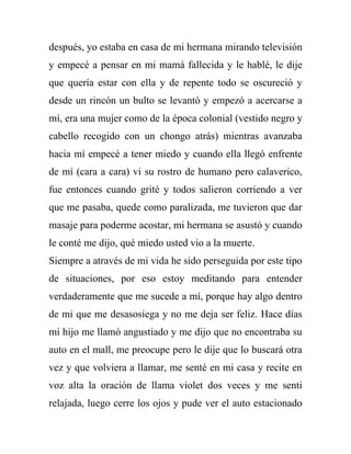 después, yo estaba en casa de mi hermana mirando televisión
y empecé a pensar en mi mamá fallecida y le hablé, le dije
que quería estar con ella y de repente todo se oscureció y
desde un rincón un bulto se levantó y empezó a acercarse a
mí, era una mujer como de la época colonial (vestido negro y
cabello recogido con un chongo atrás) mientras avanzaba
hacia mí empecé a tener miedo y cuando ella llegó enfrente
de mí (cara a cara) vi su rostro de humano pero calaverico,
fue entonces cuando grité y todos salieron corriendo a ver
que me pasaba, quede como paralizada, me tuvieron que dar
masaje para poderme acostar, mi hermana se asustó y cuando
le conté me dijo, qué miedo usted vio a la muerte.
Siempre a através de mi vida he sido perseguida por este tipo
de situaciones, por eso estoy meditando para entender
verdaderamente que me sucede a mí, porque hay algo dentro
de mi que me desasosiega y no me deja ser feliz. Hace días
mi hijo me llamó angustiado y me dijo que no encontraba su
auto en el mall, me preocupe pero le dije que lo buscará otra
vez y que volviera a llamar, me senté en mi casa y recite en
voz alta la oración de llama violet dos veces y me senti
relajada, luego cerre los ojos y pude ver el auto estacionado
 