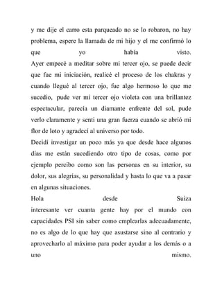 y me dije el carro esta parqueado no se lo robaron, no hay
problema, espere la llamada de mi hijo y el me confirmó lo
que                yo                había              visto.
Ayer empecé a meditar sobre mi tercer ojo, se puede decir
que fue mi iniciación, realicé el proceso de los chakras y
cuando llegué al tercer ojo, fue algo hermoso lo que me
sucedio, pude ver mi tercer ojo violeta con una brillantez
espectacular, parecía un diamante enfrente del sol, pude
verlo claramente y senti una gran fuerza cuando se abrió mi
flor de loto y agradecí al universo por todo.
Decidí investigar un poco más ya que desde hace algunos
días me están sucediendo otro tipo de cosas, como por
ejemplo percibo como son las personas en su interior, su
dolor, sus alegrías, su personalidad y hasta lo que va a pasar
en algunas situaciones.
Hola                        desde                       Suiza
interesante ver cuanta gente hay por el mundo con
capacidades PSI sin saber como emplearlas adecuadamente,
no es algo de lo que hay que asustarse sino al contrario y
aprovecharlo al máximo para poder ayudar a los demás o a
uno                                                   mismo.
 