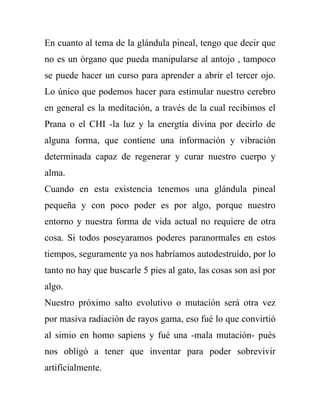 En cuanto al tema de la glándula pineal, tengo que decir que
no es un órgano que pueda manipularse al antojo , tampoco
se puede hacer un curso para aprender a abrir el tercer ojo.
Lo único que podemos hacer para estimular nuestro cerebro
en general es la meditación, a través de la cual recibimos el
Prana o el CHI -la luz y la energtía divina por decirlo de
alguna forma, que contiene una información y vibración
determinada capaz de regenerar y curar nuestro cuerpo y
alma.
Cuando en esta existencia tenemos una glándula pineal
pequeña y con poco poder es por algo, porque nuestro
entorno y nuestra forma de vida actual no requiere de otra
cosa. Si todos poseyaramos poderes paranormales en estos
tiempos, seguramente ya nos habríamos autodestruído, por lo
tanto no hay que buscarle 5 pies al gato, las cosas son así por
algo.
Nuestro próximo salto evolutivo o mutación será otra vez
por masiva radiación de rayos gama, eso fué lo que convirtió
al simio en homo sapiens y fué una -mala mutación- pués
nos obligó a tener que inventar para poder sobrevivir
artificialmente.
 