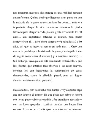 nos muestran nuestros ojos porque es una realidad bastante
autosuficiente. Quiero decir que llegamos a un punto en que
la mayoria de la gente no se cuestiona las cosas… antes era
importante alargar la vida, buscar medicinas o la piedra
filosofal para alargar la vida, pues la gente vivia hasta los 30
años… era importante entender el mundo, para poder
sobrevivir en el…. pero ahora la gente vive hasta los 80 o 90
años, asi que no necesita pensar en nada más…. Creo que
eso es lo que bloquea la vision de la gente y les impide tratar
de seguir conociendo el mundo ( y a nosotros mismos)….
Sin embargo, creo que eso está cambiando lentamente, y que
los jóvenes que estamos más abiertos a las cosas nuevas,
seremos los que lograremos la comprensión de cosas
desconocidas, como la glándula pineal, para asi lograr
alcanzar nuestro máximo potencial.


Hola a todos , esto da mucho para hablar , voy a aportar algo
que me ocurrio el primer dia que practique habrir el tercre
ojo , y no pude volver a repetirlo , fue grandioso acostado y
con las luces apagadas , cortinas pesadas que hacen bien
oscuro el cuarto , cerre mis ojos , comenze a concentrarme
 