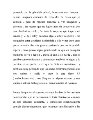 pensando en la glandula pineal, buscando una imagen ,
nenian imagenes comunes de recuerdos de cosas que ya
conocia , pero de repente comence a ver imagenes y
personas , en lugares que no logre saber de donde eran con
una claridad increible , fue tanta la sorpresa que toque a mi
senora y le dije estoy mirando algo y estoy despierto , me
aseguraba estar despierto hablandole a ella y me duro unos
pocos minutos fue una gran experiencia que no he podido
repetir , pero quiero seguir practicando se que en cualquier
momento se va a repetir , ahora se que si se puede , esto lo
escribo como testimonio y que ustedes tambien lo hagan y lo
cuenten, si se puede , creo que la dieta es importante , y
tambien estoy pensando que las ondas electromagneticas que
nos   rodean   (   radio   y   todo   lo   que    tiene   RF
( radio frecuencia) , nos bloquea de alguna manera y nos
impiden activar dicha glandula , como tambien el floururo.


Somos lo que es el cosmos, estamos hechos de los mismos
componentes que se encuentran en todo el universo, estamos
en una dinamca constante, y somos casi escencialmente
energia electromagnetica, que responde sencillamente a las
 