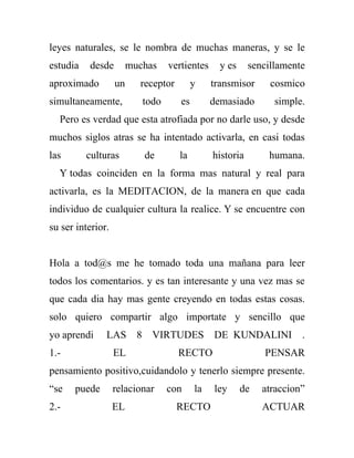 leyes naturales, se le nombra de muchas maneras, y se le
estudia   desde         muchas    vertientes     y es     sencillamente
aproximado         un     receptor        y    transmisor      cosmico
simultaneamente,           todo      es        demasiado        simple.
  Pero es verdad que esta atrofiada por no darle uso, y desde
muchos siglos atras se ha intentado activarla, en casi todas
las       culturas         de        la        historia       humana.
  Y todas coinciden en la forma mas natural y real para
activarla, es la MEDITACION, de la manera en que cada
individuo de cualquier cultura la realice. Y se encuentre con
su ser interior.


Hola a tod@s me he tomado toda una mañana para leer
todos los comentarios. y es tan interesante y una vez mas se
que cada dia hay mas gente creyendo en todas estas cosas.
solo quiero compartir algo importate y sencillo que
yo aprendi     LAS        8 VIRTUDES           DE KUNDALINI           .
1.-                EL                RECTO                   PENSAR
pensamiento positivo,cuidandolo y tenerlo siempre presente.
“se   puede        relacionar     con     la   ley      de   atraccion”
2.-                EL                RECTO                   ACTUAR
 