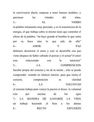 la convivencia diaria, empezar a tener buenos modales, y
parctucar         las           virtudes                   del             alma.
3.-                            EL                                       VERBO
la palabra istrumento muy preciado, y es la transmicion de la
energia, el que trabaja sobre si mismo tiene que controlar el
efecto de la palabra. “no hace grande al hombre lo que entra
por    su    boca       sino        lo     que        sale         de       ella”
4.-               AMOR                            Y                         PAZ
debemos desarrorar el amor y esto se desarrolla con paz
viene despues de haber cabiado el pensar y el actuar”el amor
esta        relacionado              con              la               intuicion”
5.-                     LA                             COMPRENCION
facultar propia del corazon y no de la mente , solo se puede
comprender estando en silencio interior. para que sienta el
corazon,            comprencion                   es                    claridad
6.-                       LA                                 VOLUNTAD
el corazon trabaja para vences la pacion el deseo. la voluntad
esta        por         encima              de              los             egos
7.-    LA    MANERA            DE        GANARSE                 LA       VIDA
un     trabajo    haciendo          el     bien        a         los      demas
8.-                     RECTO                                    ESFUERZO
 