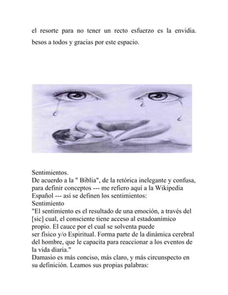 el resorte para no tener un recto esfuerzo es la envidia.
besos a todos y gracias por este espacio.




Sentimientos.
De acuerdo a la " Biblia", de la retórica inelegante y confusa,
para definir conceptos --- me refiero aquí a la Wikipedia
Español --- así se definen los sentimientos:
Sentimiento
"El sentimiento es el resultado de una emoción, a través del
[sic] cual, el consciente tiene acceso al estadoanímico
propio. El cauce por el cual se solventa puede
ser físico y/o Espiritual. Forma parte de la dinámica cerebral
del hombre, que le capacita para reaccionar a los eventos de
la vida diaria."
Damasio es más conciso, más claro, y más circunspecto en
su definición. Leamos sus propias palabras:
 