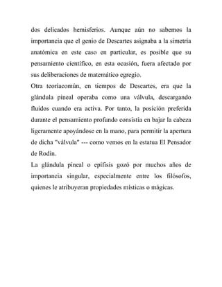dos delicados hemisferios. Aunque aún no sabemos la
importancia que el genio de Descartes asignaba a la simetría
anatómica en este caso en particular, es posible que su
pensamiento científico, en esta ocasión, fuera afectado por
sus deliberaciones de matemático egregio.
Otra teoríacomún, en tiempos de Descartes, era que la
glándula pineal operaba como una válvula, descargando
fluidos cuando era activa. Por tanto, la posición preferida
durante el pensamiento profundo consistía en bajar la cabeza
ligeramente apoyándose en la mano, para permitir la apertura
de dicha "válvula" --- como vemos en la estatua El Pensador
de Rodin.
La glándula pineal o epífisis gozó por muchos años de
importancia singular, especialmente entre los filósofos,
quienes le atribuyeran propiedades místicas o mágicas.
 