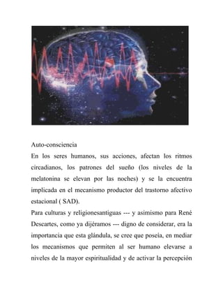 Auto-consciencia
En los seres humanos, sus acciones, afectan los ritmos
circadianos, los patrones del sueño (los niveles de la
melatonina se elevan por las noches) y se la encuentra
implicada en el mecanismo productor del trastorno afectivo
estacional ( SAD).
Para culturas y religionesantiguas --- y asimismo para René
Descartes, como ya dijéramos --- digno de considerar, era la
importancia que esta glándula, se cree que poseía, en mediar
los mecanismos que permiten al ser humano elevarse a
niveles de la mayor espiritualidad y de activar la percepción
 