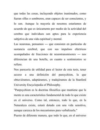que todas las cosas, incluyendo objetos inanimados, como
fueran sillas o sombreros, eran capaces de ser conscientes, y
lo son. Aunque la mayoría de nosotros estaríamos de
acuerdo de que es únicamente por medio de la actividad del
cerebro que individuos son aptos para la experiencia
subjetiva de una vida espiritual y mental.
Las neuronas, pensamos --- que consisten en partículas de
sustancia cerebral, que con sus impulsos eléctricos
acompañados de fracciones de neurotransmisores --- nos
diferencian de una botella, en cuanto a sentimientos se
refiere.
Nos parecería de utilidad para el lector de esta tesis, tener
acceso     a   una   definición   del   pansychism,   la   que
obtuviéramos, adaptáramos, y tradujéramos de la Stanford
University Encyclopedia of Philosophy.
"Panpsychism es la doctrina filosófica que mantiene que la
mente es una característica fundamental de todo lo que existe
en el universo. Como tal, entonces, todo lo que, en la
Naturaleza existe, estará dotado con una vida sensitiva,
aunque carezca de los mecanismos para verbalizarla."
Puesto de diferente manera, que todo lo que, en el universo
 