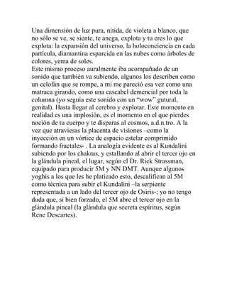 Una dimensión de luz pura, nítida, de violeta a blanco, que
no sólo se ve, se siente, te anega, explota y tu eres lo que
explota: la expansión del universo, la holoconciencia en cada
partícula, diamantina esparcida en las nubes como árboles de
colores, yema de soles.
Este mismo proceso auralmente iba acompañado de un
sonido que también va subiendo, algunos los describen como
un celofán que se rompe, a mi me pareció esa vez como una
matraca girando, como una cascabel demencial por toda la
columna (yo seguía este sonido con un “wow” gutural,
genital). Hasta llegar al cerebro y explotar. Este momento en
realidad es una implosión, es el momento en el que pierdes
noción de tu cuerpo y te disparas al cosmos, a.d.n.tro. A la
vez que atraviesas la placenta de visiones –como la
inyección en un vórtice de espacio estelar comprimido
formando fractales- . La analogía evidente es al Kundalini
subiendo por los chakras, y estallando al abrir el tercer ojo en
la glándula pineal, el lugar, según el Dr. Rick Strassman,
equipado para producir 5M y NN DMT. Aunque algunos
yoghis a los que les he platicado esto, descalifican al 5M
como técnica para subir el Kundalini –la serpiente
representada a un lado del tercer ojo de Osiris-; yo no tengo
duda que, si bien forzado, el 5M abre el tercer ojo en la
glándula pineal (la glándula que secreta espíritus, según
Rene Descartes).
 