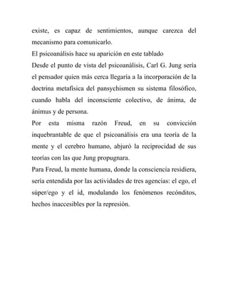 existe, es capaz de sentimientos, aunque carezca del
mecanismo para comunicarlo.
El psicoanálisis hace su aparición en este tablado
Desde el punto de vista del psicoanálisis, Carl G. Jung sería
el pensador quien más cerca llegaría a la incorporación de la
doctrina metafísica del pansychismen su sistema filosófico,
cuando habla del inconsciente colectivo, de ánima, de
ánimus y de persona.
Por   esta   misma     razón    Freud,   en    su    convicción
inquebrantable de que el psicoanálisis era una teoría de la
mente y el cerebro humano, abjuró la reciprocidad de sus
teorías con las que Jung propugnara.
Para Freud, la mente humana, donde la consciencia residiera,
sería entendida por las actividades de tres agencias: el ego, el
súper/ego y el id, modulando los fenómenos recónditos,
hechos inaccesibles por la represión.
 