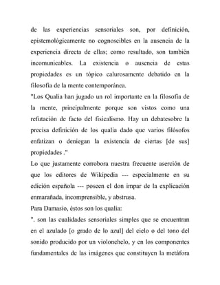 de las experiencias sensoriales son, por definición,
epistemológicamente no cognoscibles en la ausencia de la
experiencia directa de ellas; como resultado, son también
incomunicables.   La   existencia     o   ausencia   de   estas
propiedades es un tópico calurosamente debatido en la
filosofía de la mente contemporánea.
"Los Qualia han jugado un rol importante en la filosofía de
la mente, principalmente porque son vistos como una
refutación de facto del fisicalismo. Hay un debatesobre la
precisa definición de los qualia dado que varios filósofos
enfatizan o deniegan la existencia de ciertas [de sus]
propiedades ."
Lo que justamente corrobora nuestra frecuente aserción de
que los editores de Wikipedia --- especialmente en su
edición española --- poseen el don impar de la explicación
enmarañada, incomprensible, y abstrusa.
Para Damasio, éstos son los qualia:
". son las cualidades sensoriales simples que se encuentran
en el azulado [o grado de lo azul] del cielo o del tono del
sonido producido por un violonchelo, y en los componentes
fundamentales de las imágenes que constituyen la metáfora
 