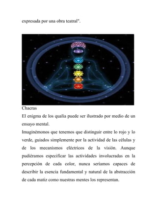 expresada por una obra teatral".




Chacras
El enigma de los qualia puede ser ilustrado por medio de un
ensayo mental.
Imaginémonos que tenemos que distinguir entre lo rojo y lo
verde, guiados simplemente por la actividad de las células y
de los mecanismos eléctricos de la visión. Aunque
pudiéramos especificar las actividades involucradas en la
percepción de cada color, nunca seríamos capaces de
describir la esencia fundamental y natural de la abstracción
de cada matiz como nuestras mentes los representan.
 