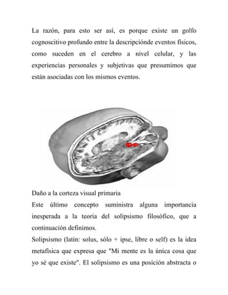La razón, para esto ser así, es porque existe un golfo
cognoscitivo profundo entre la descripciónde eventos físicos,
como suceden en el cerebro a nivel celular, y las
experiencias personales y subjetivas que presumimos que
están asociadas con los mismos eventos.




Daño a la corteza visual primaria
Este   último   concepto    suministra   alguna   importancia
inesperada a la teoría del solipsismo filosófico, que a
continuación definimos.
Solipsismo (latín: solus, sólo + ipse, libre o self) es la idea
metafísica que expresa que "Mi mente es la única cosa que
yo sé que existe". El solipsismo es una posición abstracta o
 