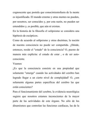 cognoscente que postula que conocimientofuera de la mente
es injustificado. El mundo externo y otras mentes no pueden,
por nosotros, ser conocidos y, por esta razón, no pueden ser
entendidos y, es posible, que aún ni existan.
En la historia de la filosofía el solipsismo se considera una
hipótesis de escépticos.
Como de acuerdo al solipsismo y otras doctrinas, la noción
de nuestra consciencia no puede ser compartida. ¿Dónde,
entonces, reside el "estado" de la consciencia? O, puesto de
manera más explícita: el estado de estar , o de ser auto-
consciente.
Veamos
¿Es que la consciencia consiste en una propiedad que
solamente "emerge" cuando las actividades del cerebro han
logrado llegar a un cierto nivel de complejidad? O, ¿son
solamente algunas partes específicas del cerebro las que
están conscientes?
Para el funcionamiento del cerebro, la evidencia neurológica
sugiere que nosotros estamos inconscientes de la mayor
parte de las actividades de este órgano. No sólo de los
dinamismos que controlan las funciones cardíacas, las de la
 