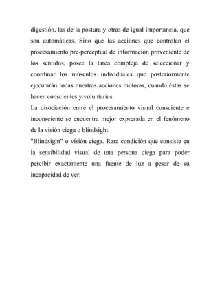 digestión, las de la postura y otras de igual importancia, que
son automáticas. Sino que las acciones que controlan el
procesamiento pre-perceptual de información proveniente de
los sentidos, posee la tarea compleja de seleccionar y
coordinar los músculos individuales que posteriormente
ejecutarán todas nuestras acciones motoras, cuando éstas se
hacen conscientes y voluntarias.
La disociación entre el procesamiento visual consciente e
inconsciente se encuentra mejor expresada en el fenómeno
de la visión ciega o blindsight.
"Blindsight" o visión ciega. Rara condición que consiste en
la sensibilidad visual de una persona ciega para poder
percibir exactamente una fuente de luz a pesar de su
incapacidad de ver.
 
